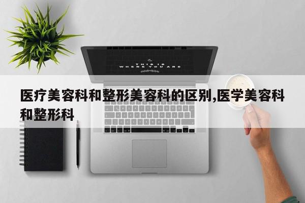 医疗美容科和整形美容科的区别,医学美容科和整形科