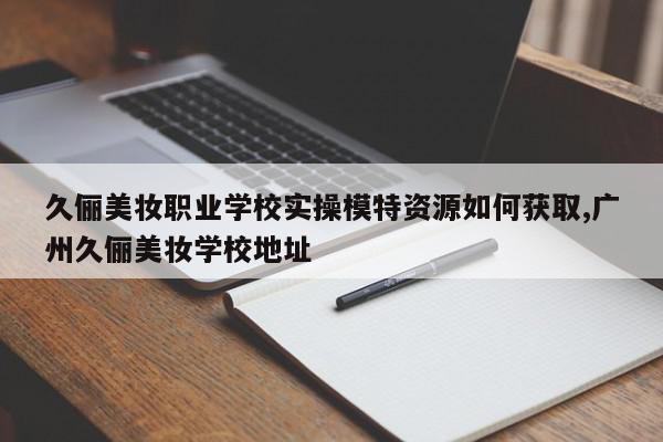 久俪美妆职业学校实操模特资源如何获取,广州久俪美妆学校地址