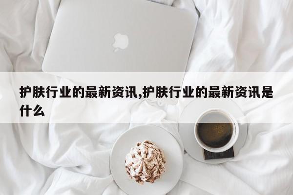 护肤行业的最新资讯,护肤行业的最新资讯是什么
