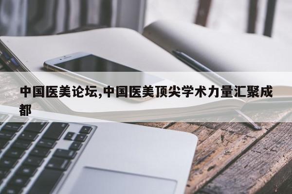 中国医美论坛,中国医美顶尖学术力量汇聚成都