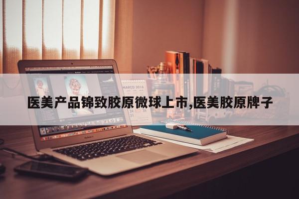 医美产品锦致胶原微球上市,医美胶原牌子