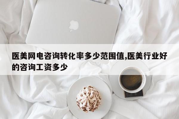 医美网电咨询转化率多少范围值,医美行业好的咨询工资多少